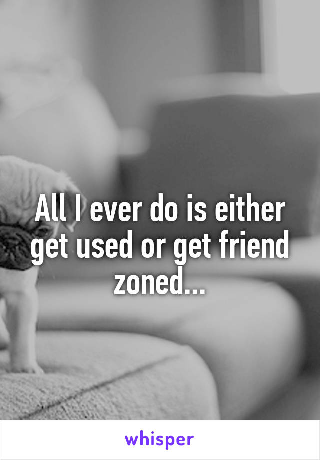 
All I ever do is either get used or get friend zoned...