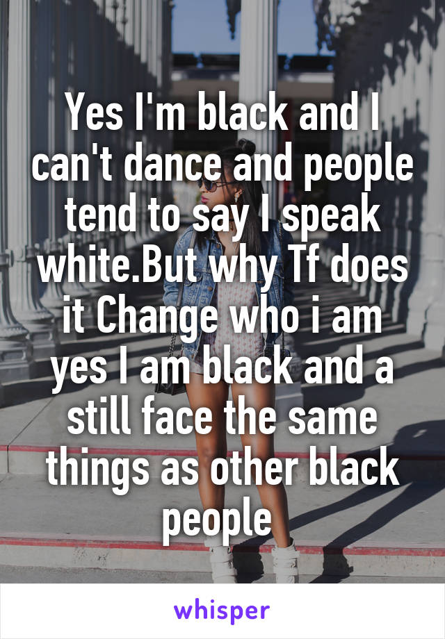 Yes I'm black and I can't dance and people tend to say I speak white.But why Tf does it Change who i am yes I am black and a still face the same things as other black people 