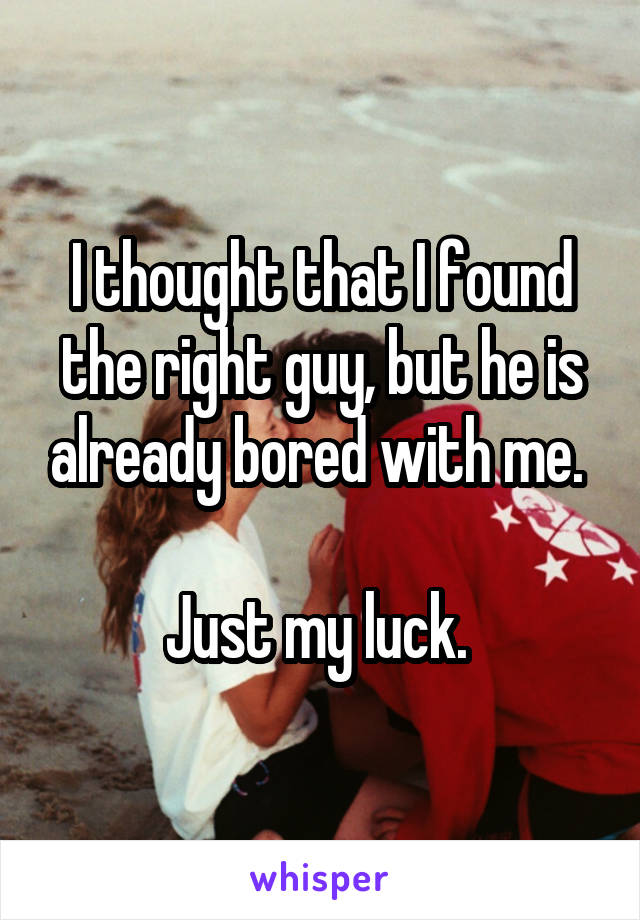 I thought that I found the right guy, but he is already bored with me. 

Just my luck. 