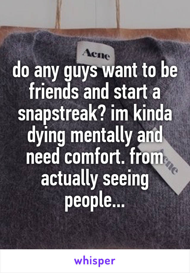 do any guys want to be friends and start a snapstreak? im kinda dying mentally and need comfort. from actually seeing people...