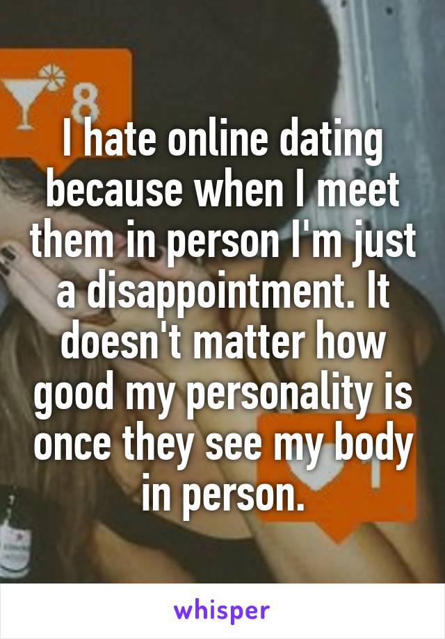 I hate online dating because when I meet them in person I'm just a disappointment. It doesn't matter how good my personality is once they see my body in person.