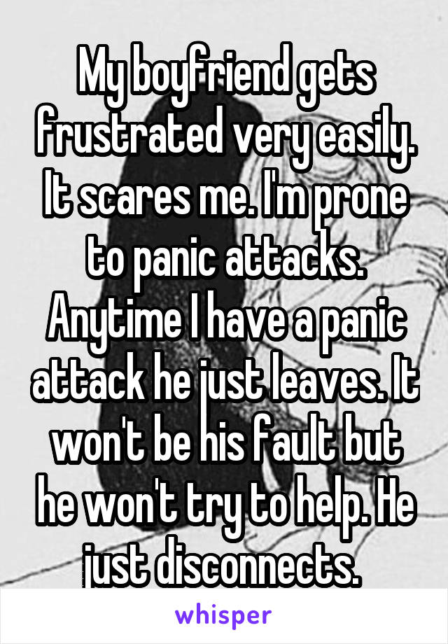 My boyfriend gets frustrated very easily. It scares me. I'm prone to panic attacks. Anytime I have a panic attack he just leaves. It won't be his fault but he won't try to help. He just disconnects. 