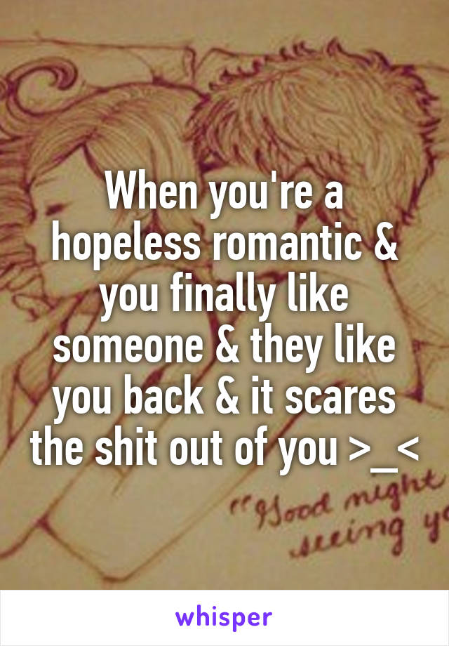 When you're a hopeless romantic & you finally like someone & they like you back & it scares the shit out of you >_<