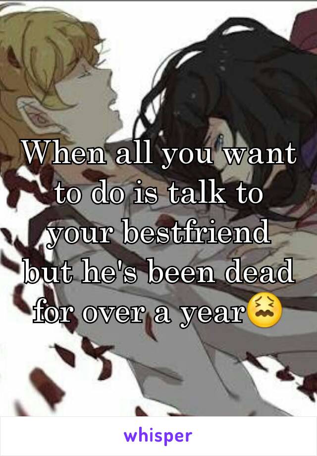 When all you want to do is talk to your bestfriend but he's been dead for over a year😖