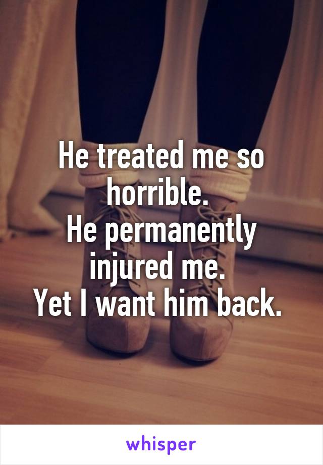 He treated me so horrible. 
He permanently injured me. 
Yet I want him back. 