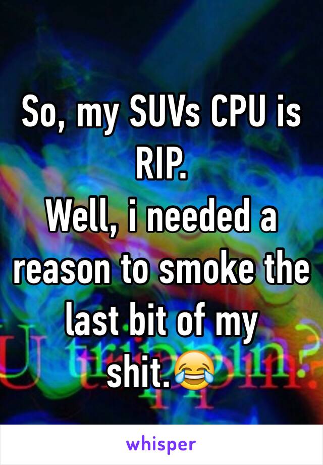 So, my SUVs CPU is RIP. 
Well, i needed a reason to smoke the last bit of my shit.😂