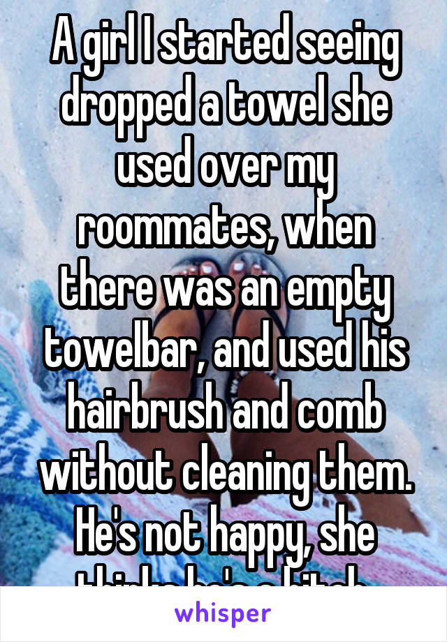 A girl I started seeing dropped a towel she used over my roommates, when there was an empty towelbar, and used his hairbrush and comb without cleaning them. He's not happy, she thinks he's a bitch.