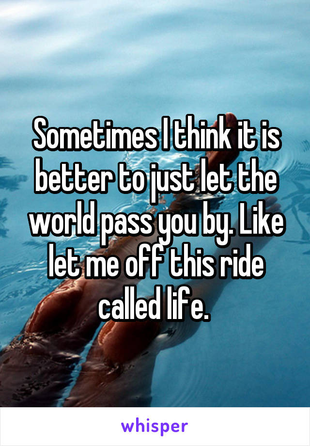 Sometimes I think it is better to just let the world pass you by. Like let me off this ride called life. 