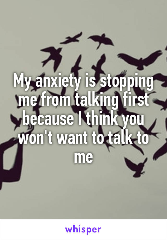 My anxiety is stopping me from talking first because I think you won't want to talk to me