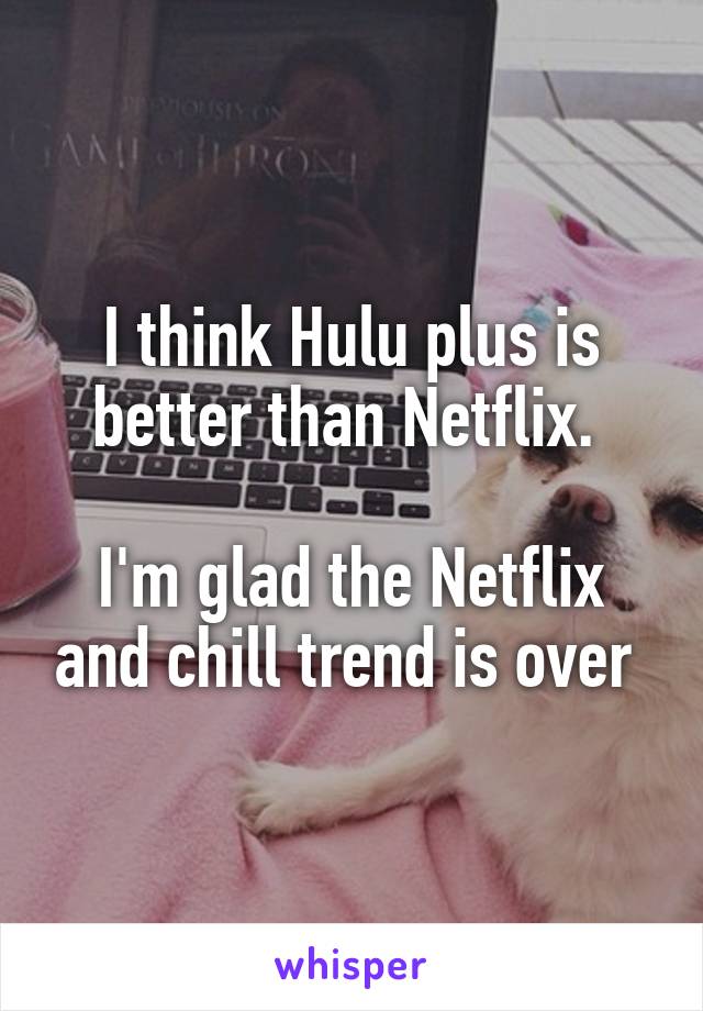 I think Hulu plus is better than Netflix. 

I'm glad the Netflix and chill trend is over 