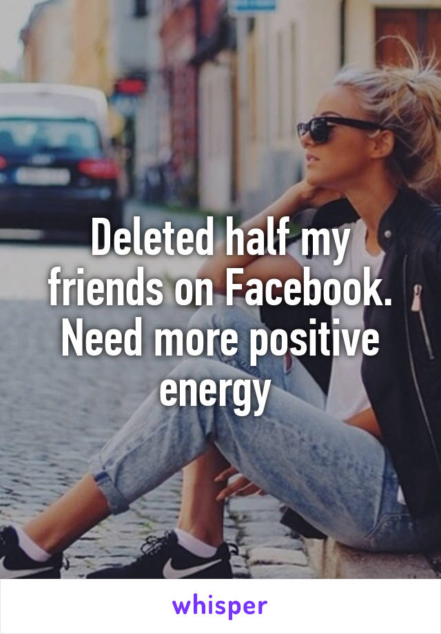 Deleted half my friends on Facebook. Need more positive energy 