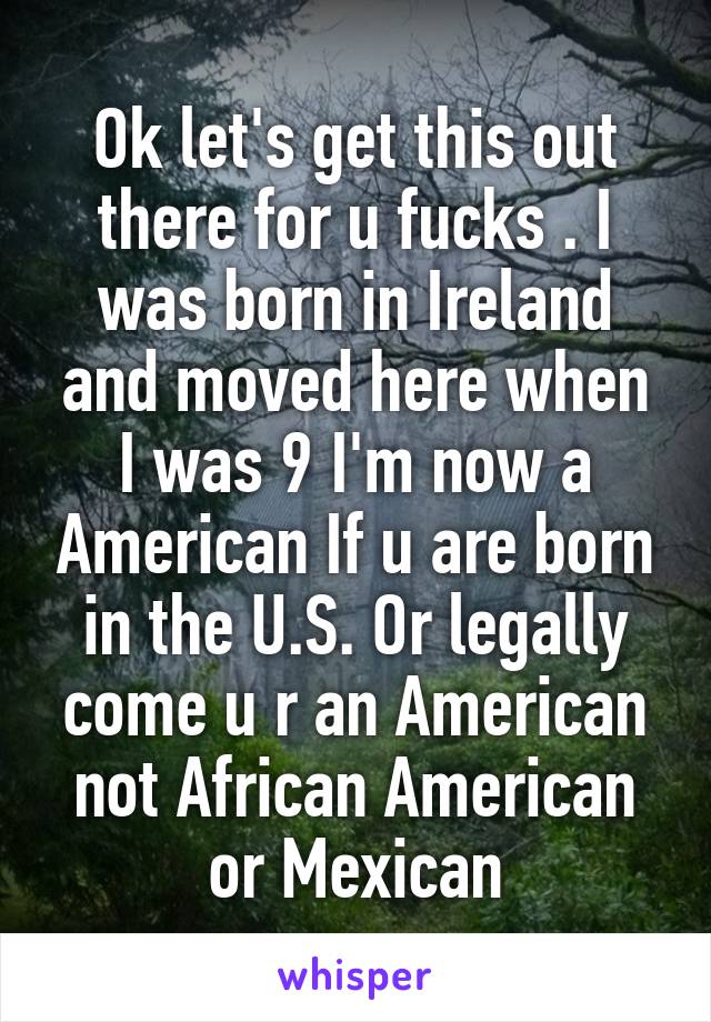 Ok let's get this out there for u fucks . I was born in Ireland and moved here when I was 9 I'm now a American If u are born in the U.S. Or legally come u r an American not African American or Mexican