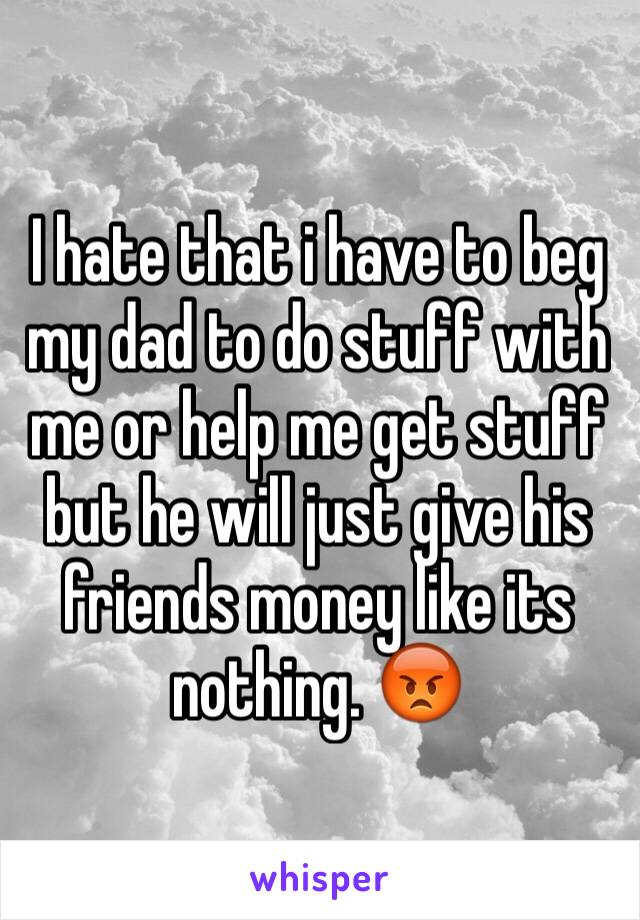 I hate that i have to beg my dad to do stuff with me or help me get stuff but he will just give his friends money like its nothing. 😡