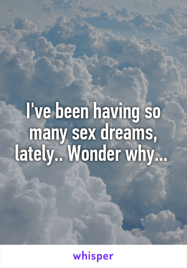 I've been having so many sex dreams, lately.. Wonder why... 