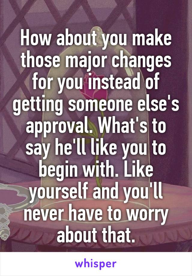 How about you make those major changes for you instead of getting someone else's approval. What's to say he'll like you to begin with. Like yourself and you'll never have to worry about that.