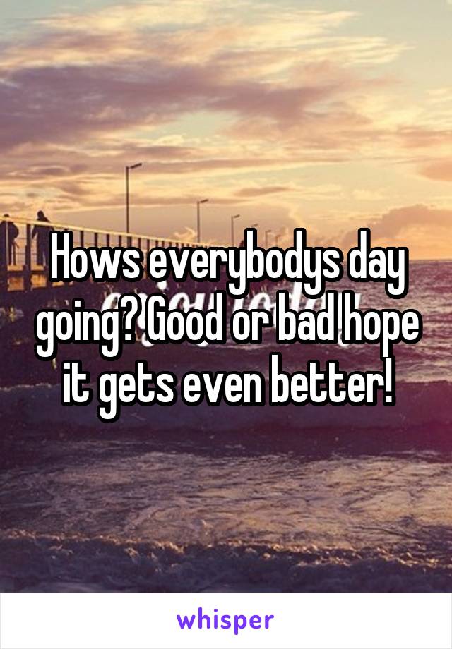 Hows everybodys day going? Good or bad hope it gets even better!