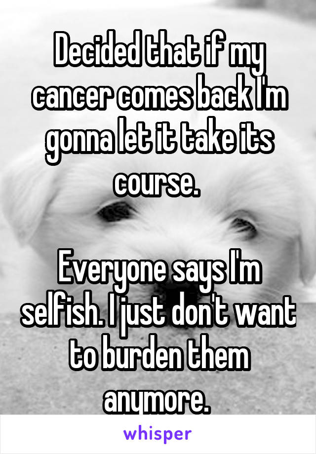 Decided that if my cancer comes back I'm gonna let it take its course. 

Everyone says I'm selfish. I just don't want to burden them anymore. 