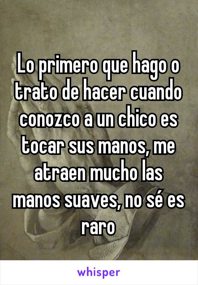 Lo primero que hago o trato de hacer cuando conozco a un chico es tocar sus manos, me atraen mucho las manos suaves, no sé es raro