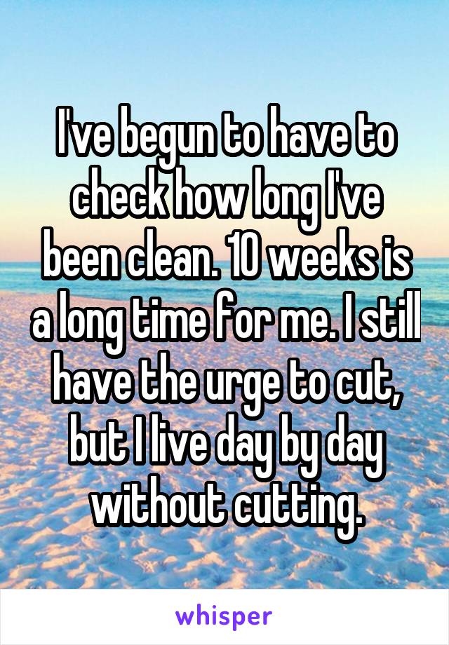 I've begun to have to check how long I've been clean. 10 weeks is a long time for me. I still have the urge to cut, but I live day by day without cutting.