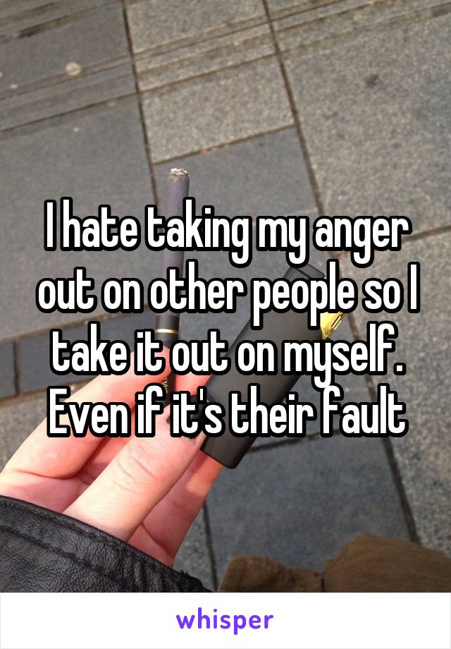 I hate taking my anger out on other people so I take it out on myself. Even if it's their fault