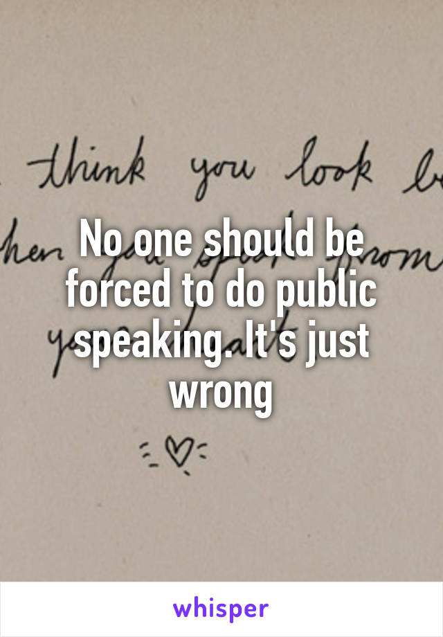 No one should be forced to do public speaking. It's just wrong