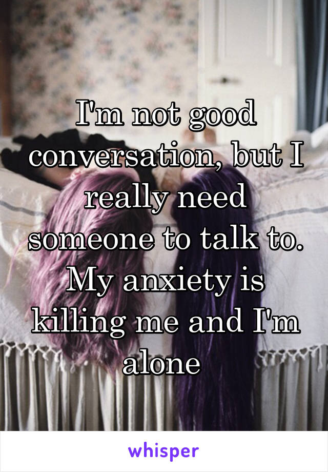 I'm not good conversation, but I really need someone to talk to. My anxiety is killing me and I'm alone 