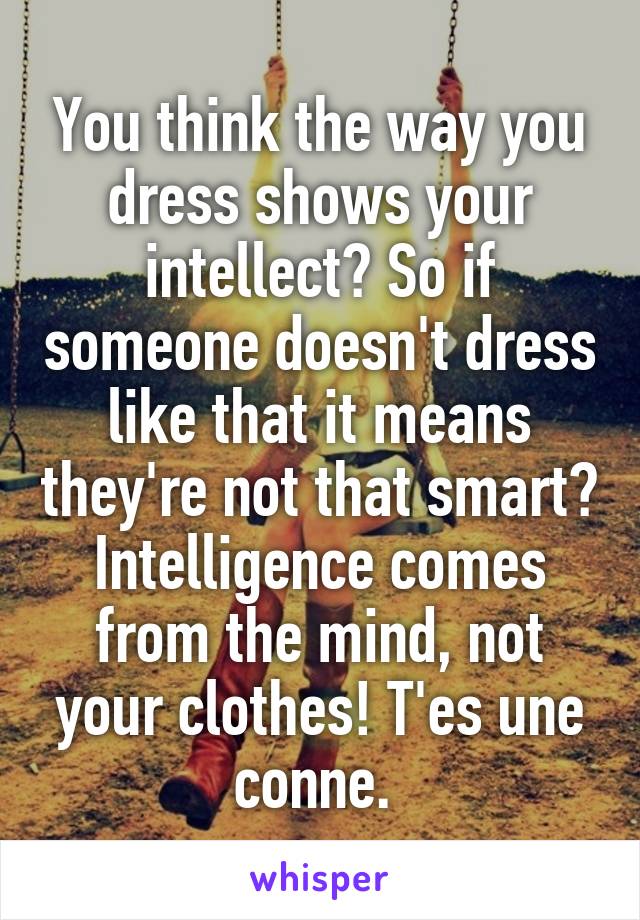 You think the way you dress shows your intellect? So if someone doesn't dress like that it means they're not that smart? Intelligence comes from the mind, not your clothes! T'es une conne. 