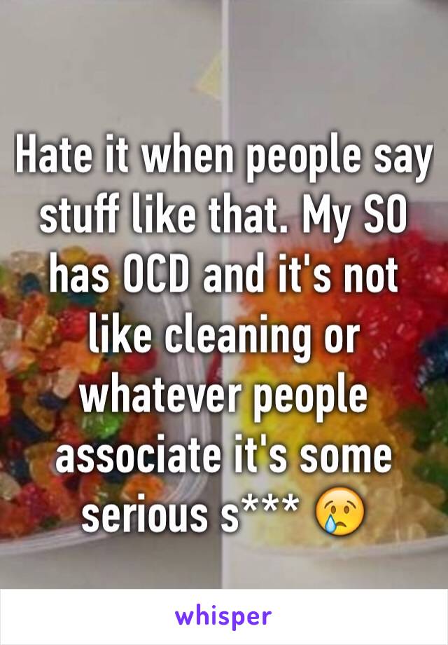 Hate it when people say stuff like that. My SO has OCD and it's not  like cleaning or whatever people associate it's some serious s*** 😢