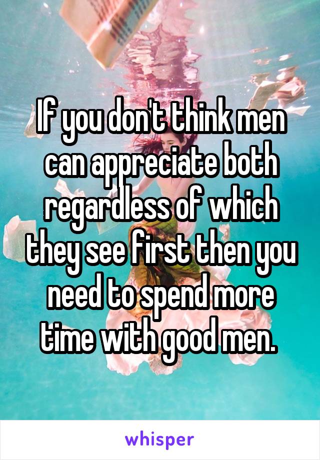 If you don't think men can appreciate both regardless of which they see first then you need to spend more time with good men. 