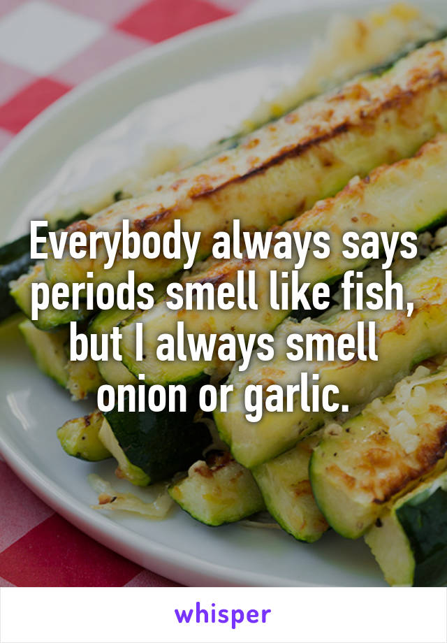 Everybody always says periods smell like fish, but I always smell onion or garlic.