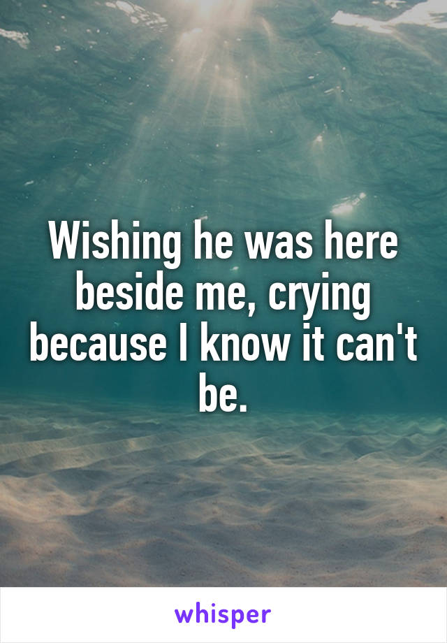 Wishing he was here beside me, crying because I know it can't be.