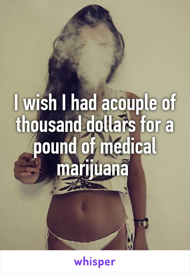 I wish I had acouple of thousand dollars for a pound of medical marijuana 