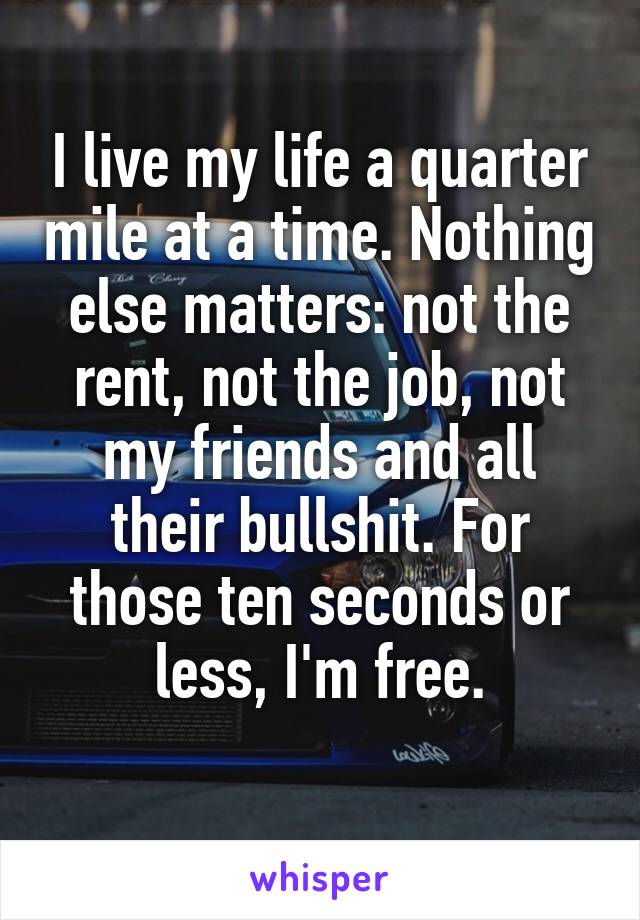 I live my life a quarter mile at a time. Nothing else matters: not the rent, not the job, not my friends and all their bullshit. For those ten seconds or less, I'm free.
