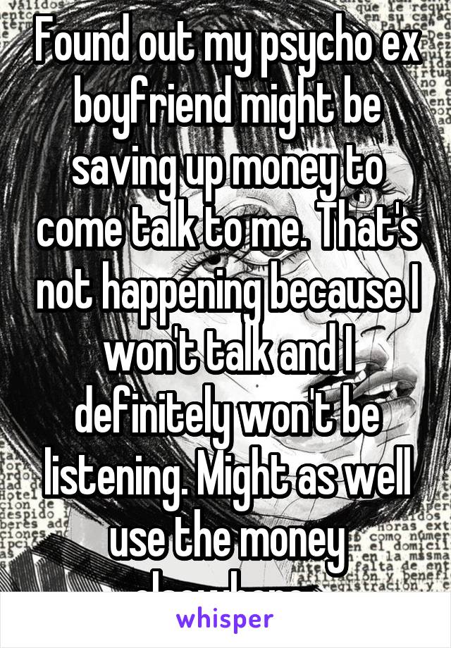 Found out my psycho ex boyfriend might be saving up money to come talk to me. That's not happening because I won't talk and I definitely won't be listening. Might as well use the money elsewhere. 