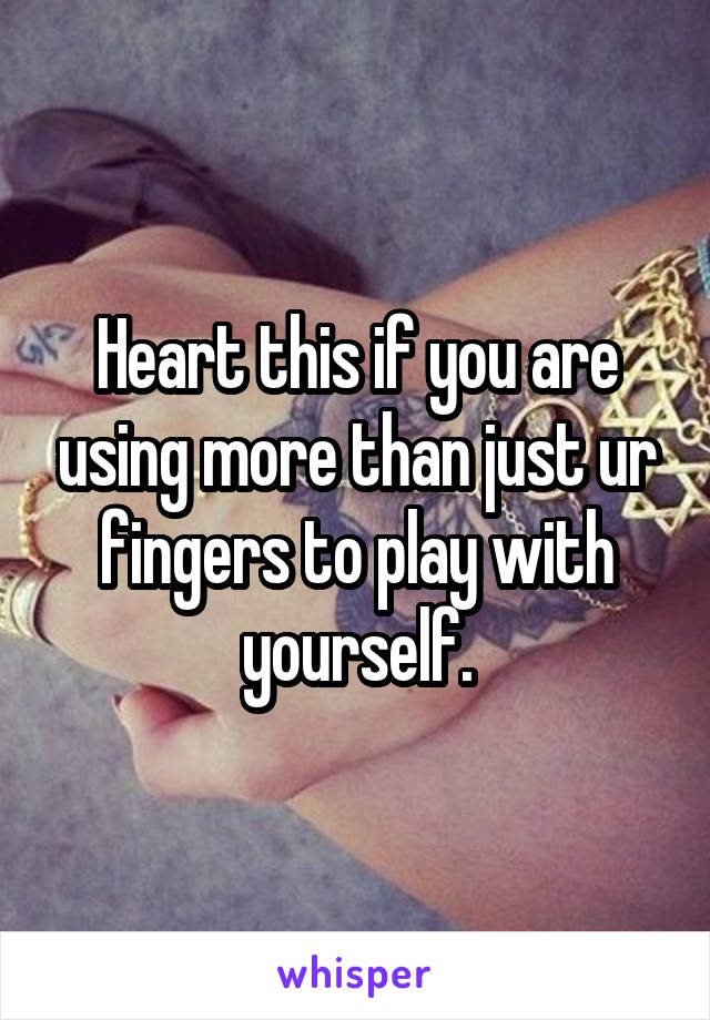 Heart this if you are using more than just ur fingers to play with yourself.