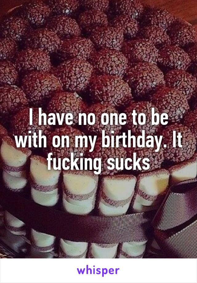 I have no one to be with on my birthday. It fucking sucks