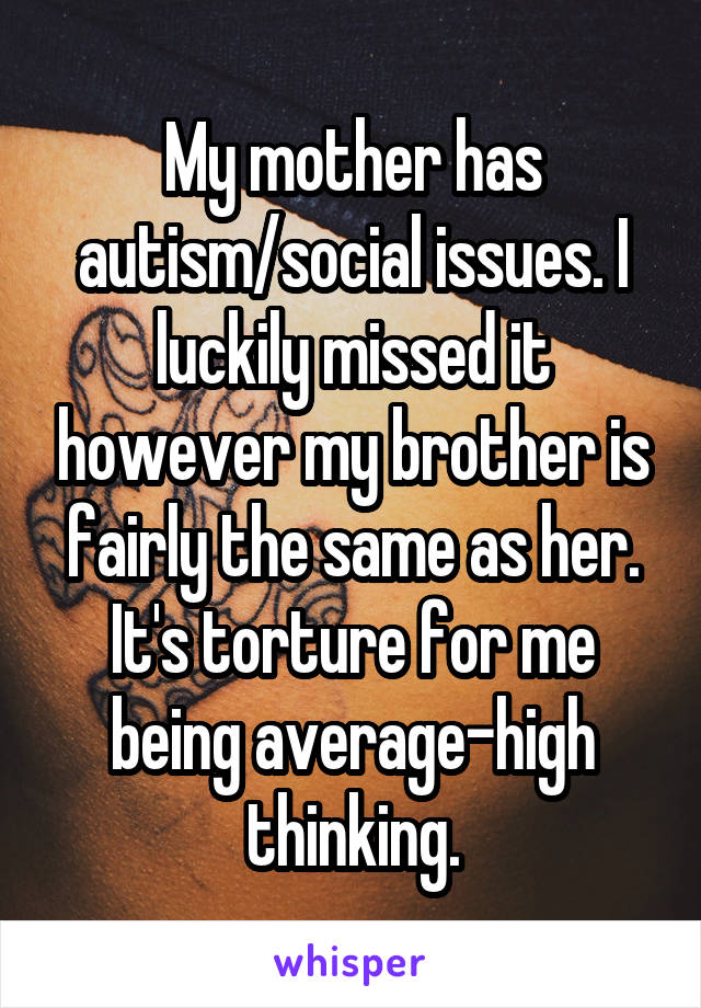 My mother has autism/social issues. I luckily missed it however my brother is fairly the same as her. It's torture for me being average-high thinking.