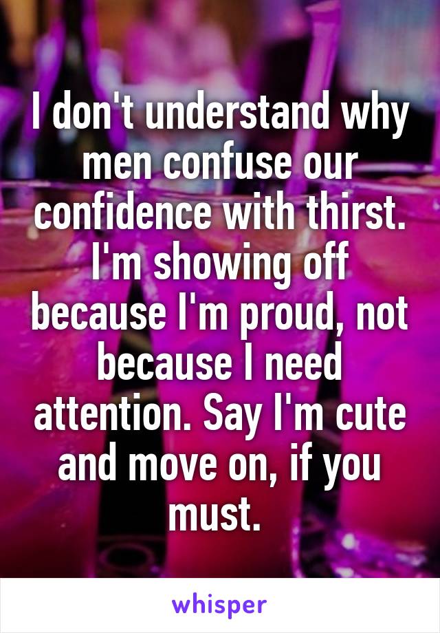 I don't understand why men confuse our confidence with thirst. I'm showing off because I'm proud, not because I need attention. Say I'm cute and move on, if you must. 