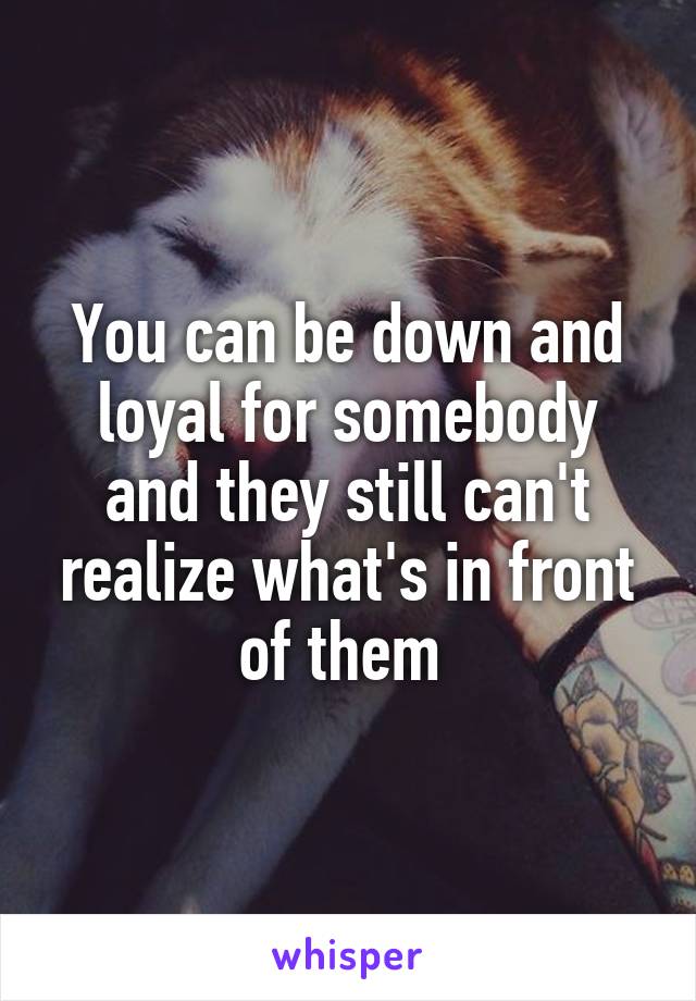 You can be down and loyal for somebody and they still can't realize what's in front of them 