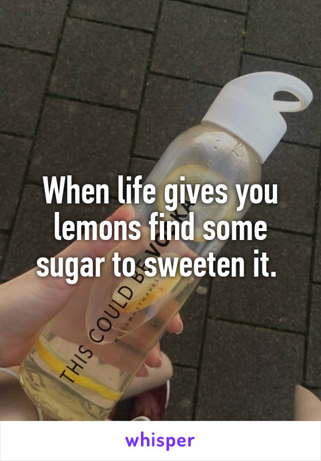 When life gives you lemons find some sugar to sweeten it. 