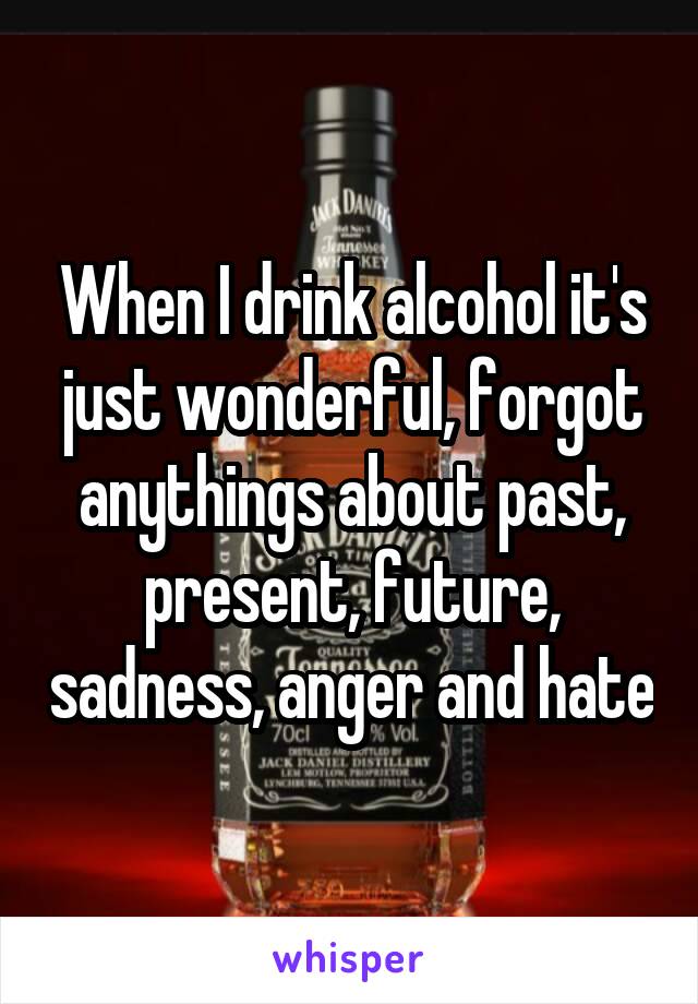 When I drink alcohol it's just wonderful, forgot anythings about past, present, future, sadness, anger and hate