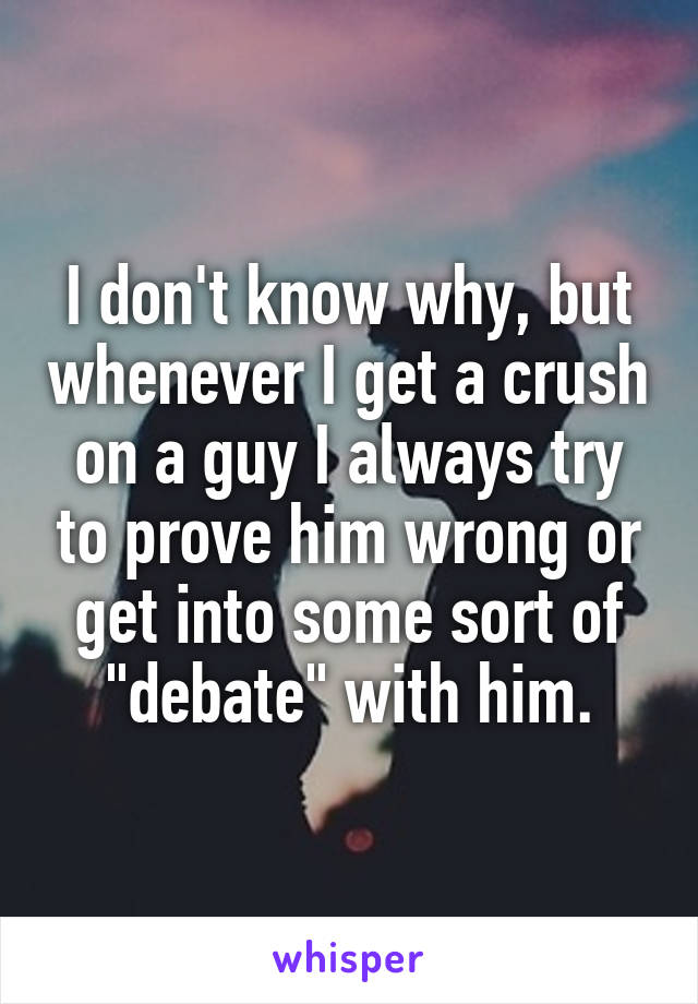 I don't know why, but whenever I get a crush on a guy I always try to prove him wrong or get into some sort of "debate" with him.