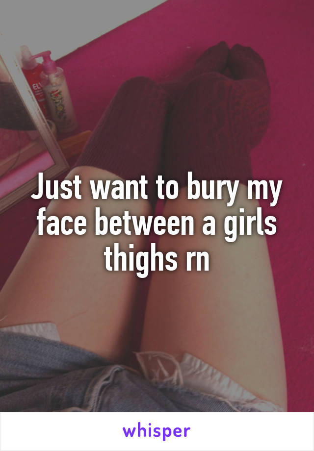 Just want to bury my face between a girls thighs rn