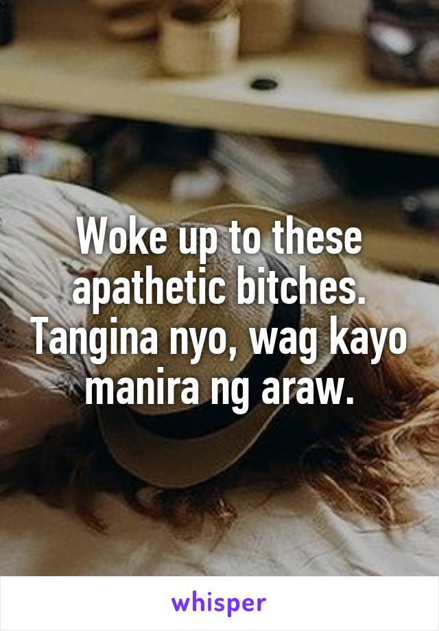 Woke up to these apathetic bitches. Tangina nyo, wag kayo manira ng araw.