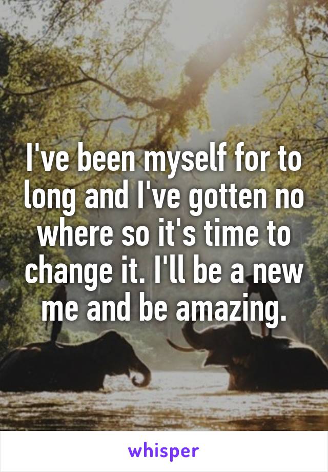 I've been myself for to long and I've gotten no where so it's time to change it. I'll be a new me and be amazing.