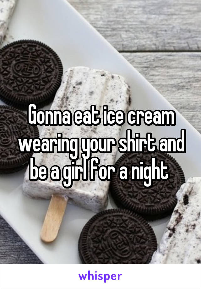 Gonna eat ice cream wearing your shirt and be a girl for a night 