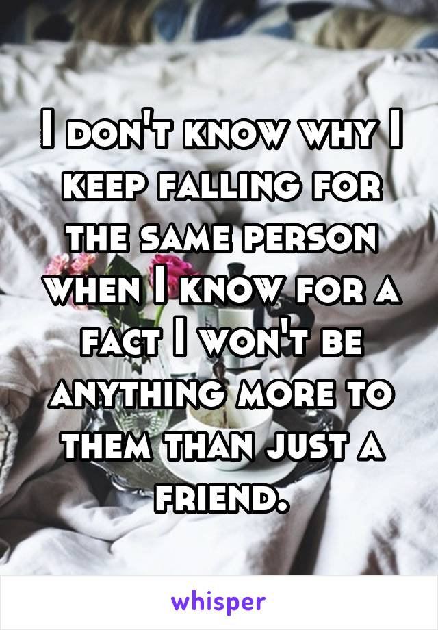 I don't know why I keep falling for the same person when I know for a fact I won't be anything more to them than just a friend.