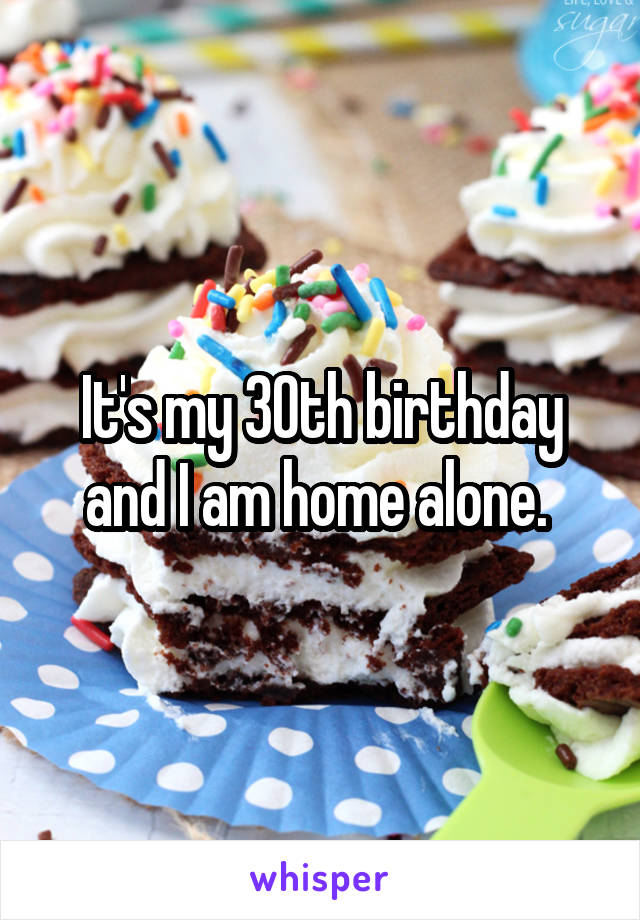 It's my 30th birthday and I am home alone. 