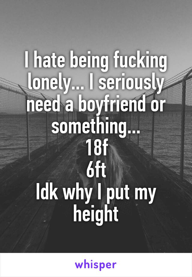 I hate being fucking lonely... I seriously need a boyfriend or something...
18f
6ft
Idk why I put my height