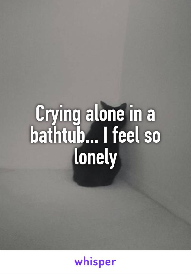 Crying alone in a bathtub... I feel so lonely